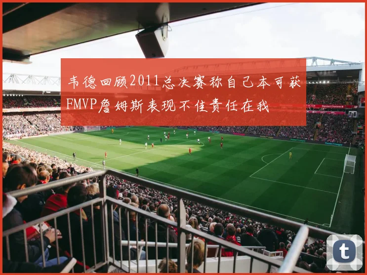 韦德回顾2011总决赛称自己本可获FMVP詹姆斯表现不佳责任在我