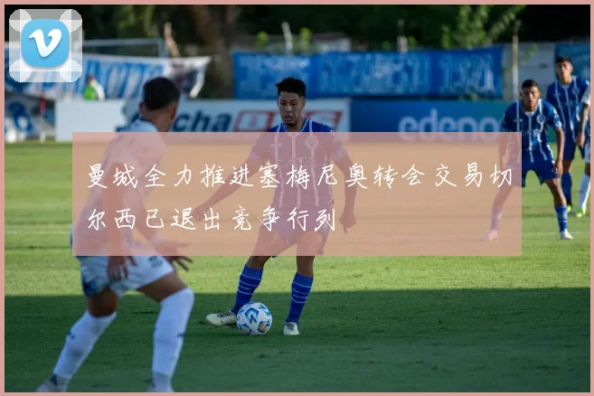 曼城全力推进塞梅尼奥转会交易切尔西已退出竞争行列