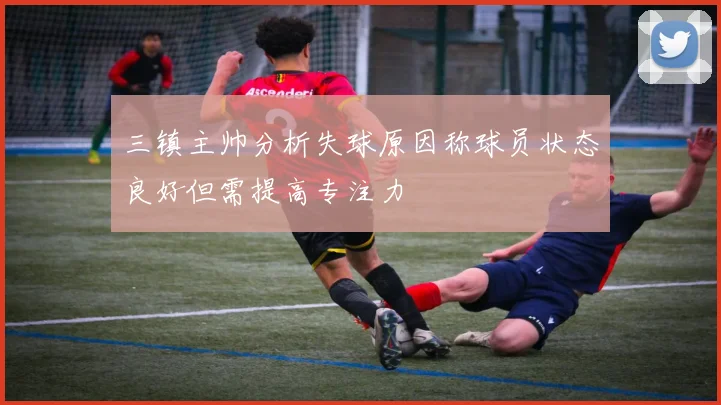 三镇主帅分析失球原因称球员状态良好但需提高专注力