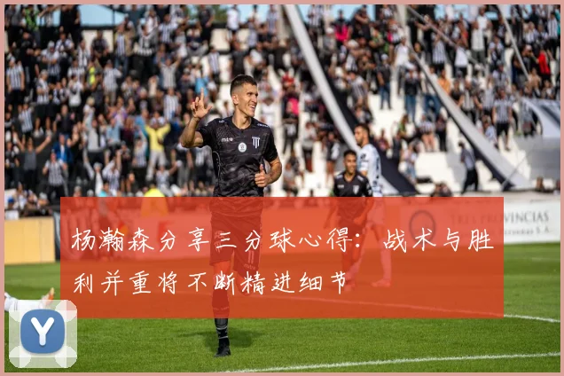 杨瀚森分享三分球心得：战术与胜利并重将不断精进细节