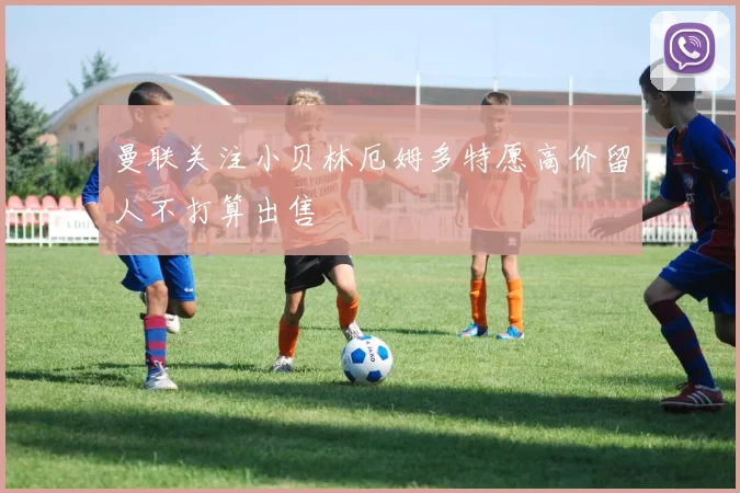 曼联关注小贝林厄姆多特愿高价留人不打算出售