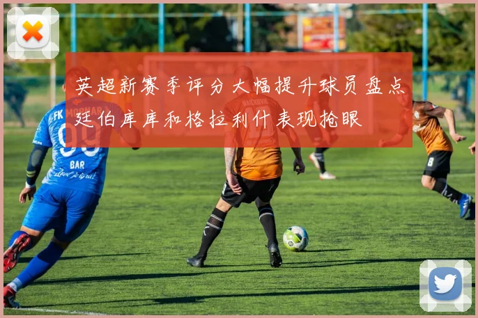 英超新赛季评分大幅提升球员盘点廷伯库库和格拉利什表现抢眼