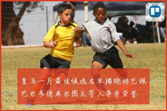 皇马一月最佳候选名单揭晓姆巴佩巴尔韦德库尔图瓦等人争夺荣誉