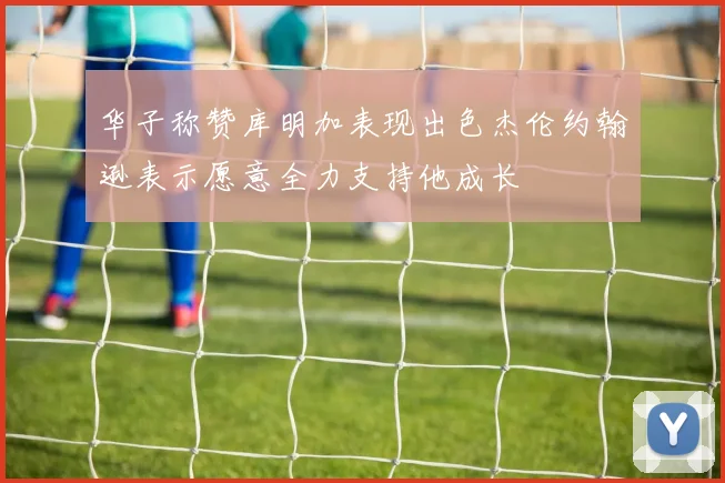 华子称赞库明加表现出色杰伦约翰逊表示愿意全力支持他成长