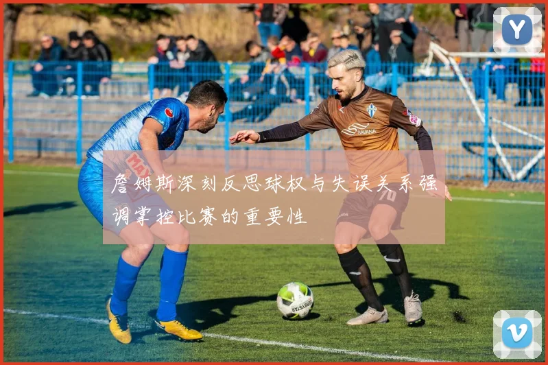 詹姆斯深刻反思球权与失误关系强调掌控比赛的重要性