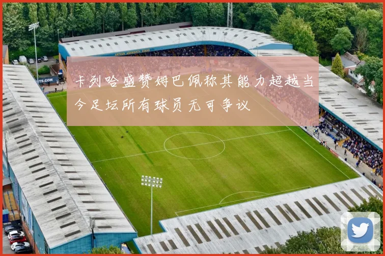 卡列哈盛赞姆巴佩称其能力超越当今足坛所有球员无可争议