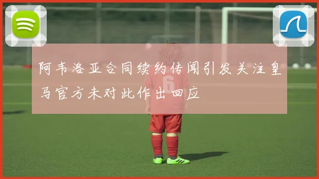 阿韦洛亚合同续约传闻引发关注皇马官方未对此作出回应
