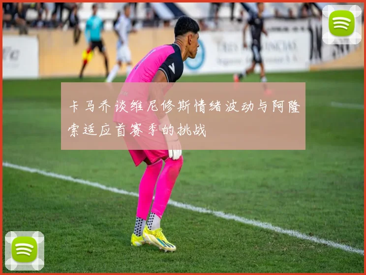 卡马乔谈维尼修斯情绪波动与阿隆索适应首赛季的挑战