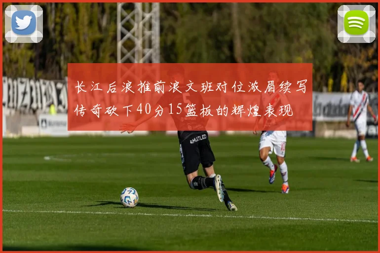 长江后浪推前浪文班对位浓眉续写传奇砍下40分15篮板的辉煌表现