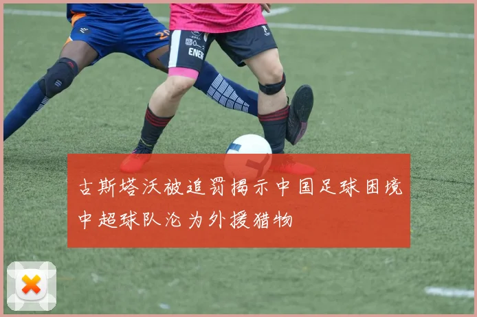 古斯塔沃被追罚揭示中国足球困境中超球队沦为外援猎物