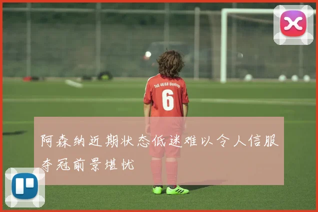 阿森纳近期状态低迷难以令人信服夺冠前景堪忧