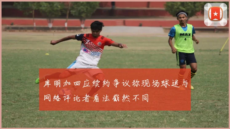 库明加回应续约争议称现场球迷与网络评论者看法截然不同