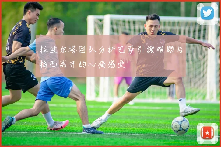 拉波尔塔团队分析巴萨引援难题与梅西离开的心痛感受