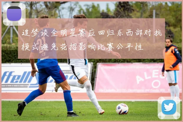 追梦谈全明星赛应回归东西部对抗模式避免花招影响比赛公平性