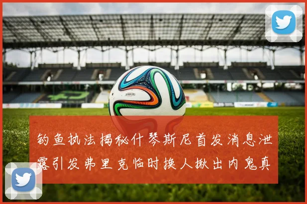 钓鱼执法揭秘什琴斯尼首发消息泄露引发弗里克临时换人揪出内鬼真相