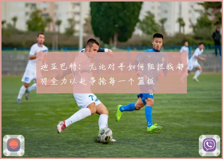 迪亚巴特：无论对手如何阻拦我都将全力以赴争抢每一个篮板