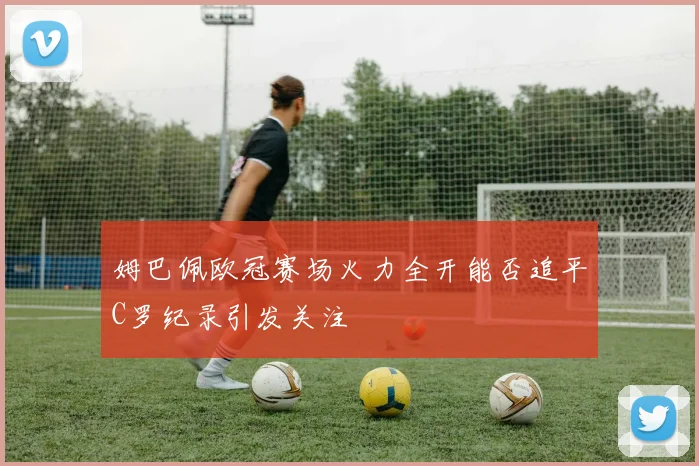 姆巴佩欧冠赛场火力全开能否追平C罗纪录引发关注