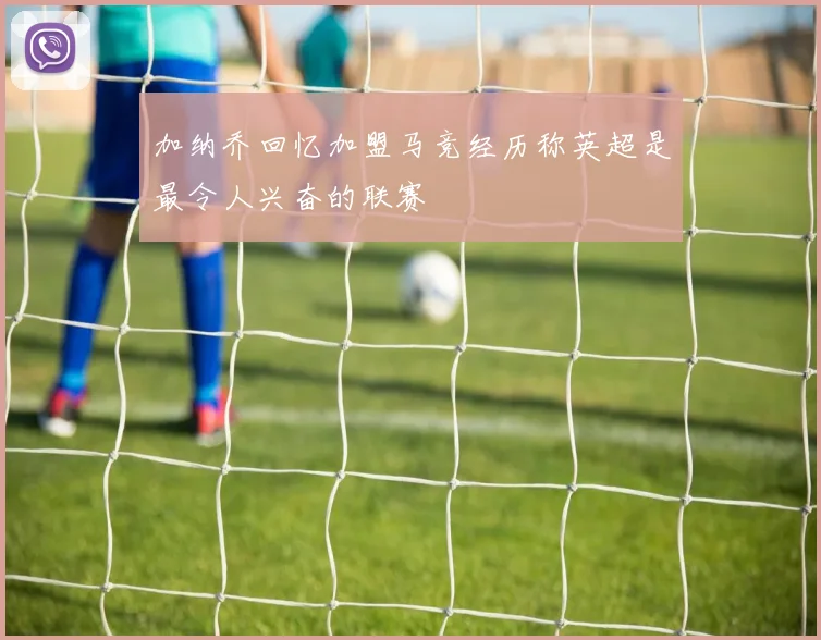 加纳乔回忆加盟马竞经历称英超是最令人兴奋的联赛