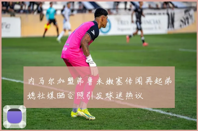 内马尔加盟弗鲁米嫩塞传闻再起弟媳社媒晒合照引发球迷热议